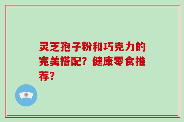 灵芝孢子粉和巧克力的完美搭配?健康零食推荐?
