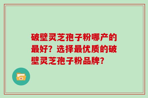 破壁灵芝孢子粉哪产的最好？选择最优质的破壁灵芝孢子粉品牌？