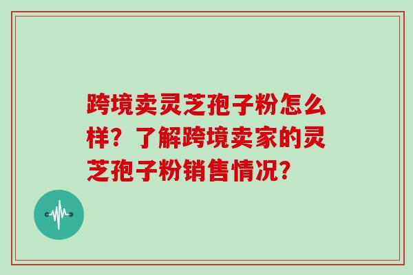 跨境卖灵芝孢子粉怎么样？了解跨境卖家的灵芝孢子粉销售情况？