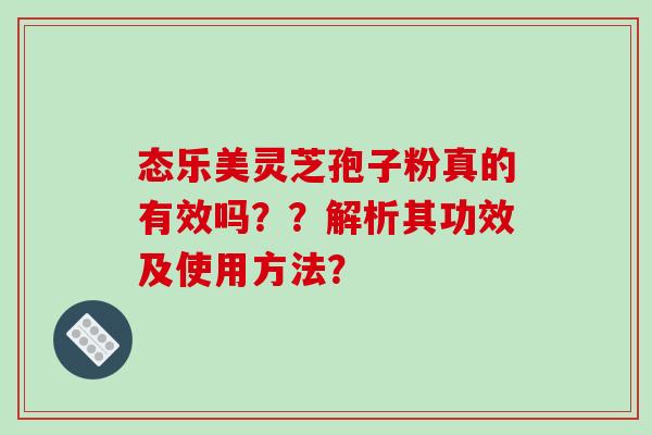 态乐美灵芝孢子粉真的有效吗？？解析其功效及使用方法？