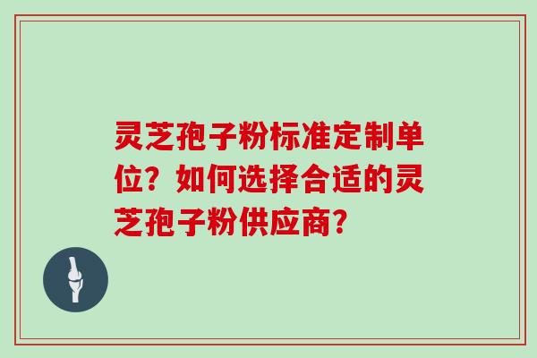 灵芝孢子粉标准定制单位？如何选择合适的灵芝孢子粉供应商？