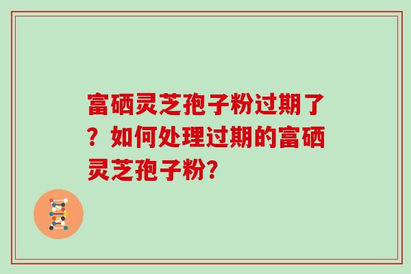 富硒灵芝孢子粉过期了？如何处理过期的富硒灵芝孢子粉？