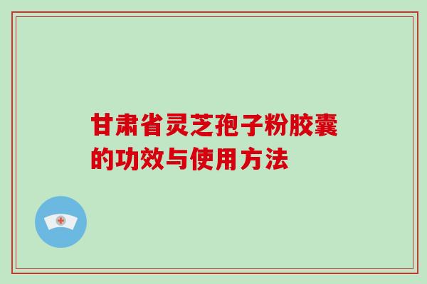 甘肃省灵芝孢子粉胶囊的功效与使用方法