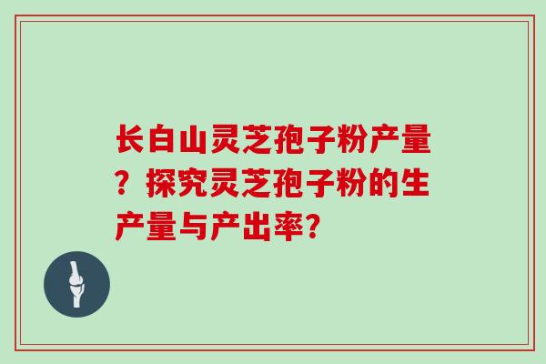 长白山灵芝孢子粉产量？探究灵芝孢子粉的生产量与产出率？