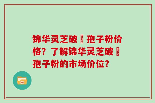锦华灵芝破礕孢子粉价格?了解锦华灵芝破礕孢子粉的市场价位?