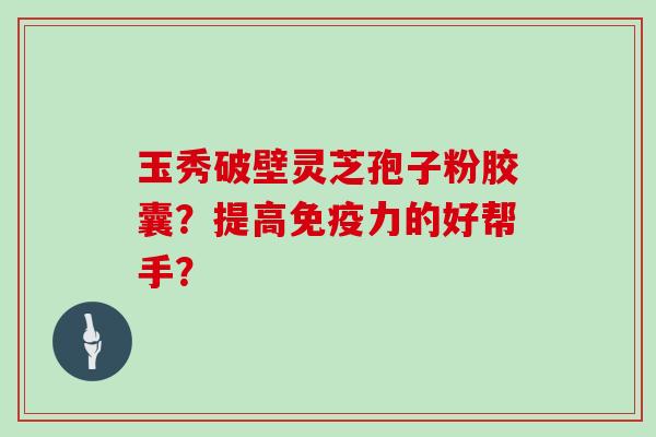 玉秀破壁灵芝孢子粉胶囊?提高免疫力的好帮手?