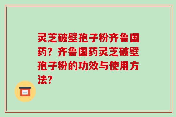 灵芝破壁孢子粉齐鲁国药?齐鲁国药灵芝破壁孢子粉的功效与使用方法?