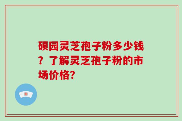 硕园灵芝孢子粉多少钱?了解灵芝孢子粉的市场价格?