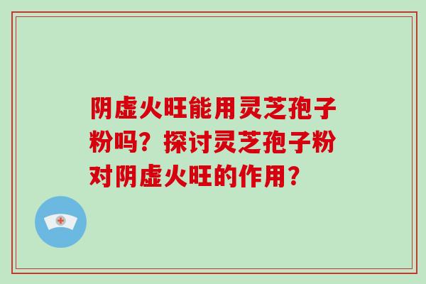 阴虚火旺能用灵芝孢子粉吗？探讨灵芝孢子粉对阴虚火旺的作用？