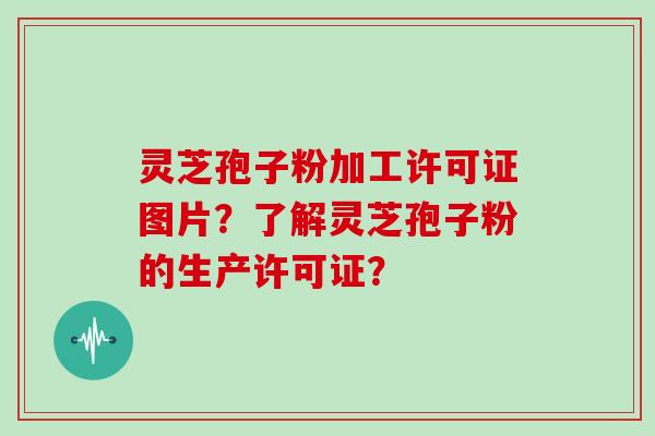灵芝孢子粉加工许可证图片?了解灵芝孢子粉的生产许可证?