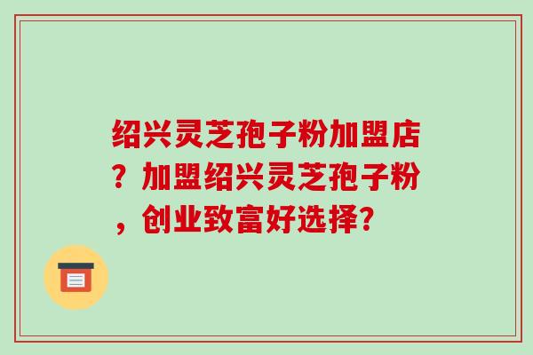 绍兴灵芝孢子粉加盟店?加盟绍兴灵芝孢子粉,创业致富好选择?
