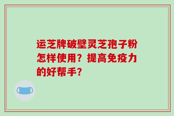运芝牌破壁灵芝孢子粉怎样使用?提高免疫力的好帮手?