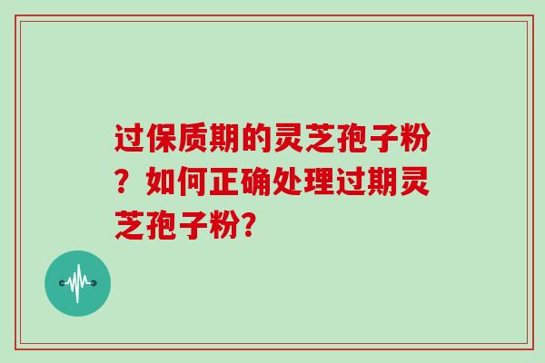 过保质期的灵芝孢子粉?如何正确处理过期灵芝孢子粉?
