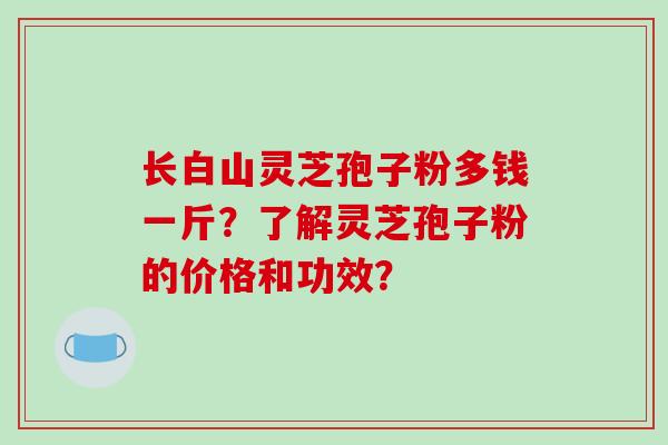 长白山灵芝孢子粉多钱一斤?了解灵芝孢子粉的价格和功效?