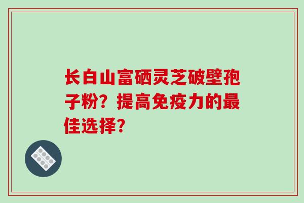 长白山富硒灵芝破壁孢子粉？提高免疫力的最佳选择？