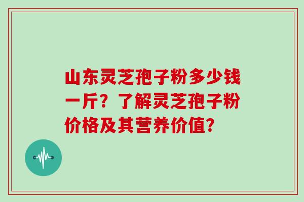 山东灵芝孢子粉多少钱一斤？了解灵芝孢子粉价格及其营养价值？