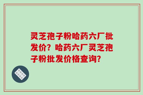 灵芝孢子粉哈药六厂批发价?哈药六厂灵芝孢子粉批发价格查询?