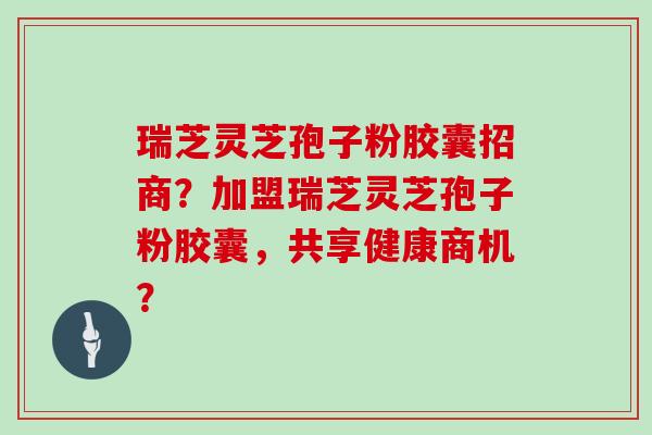瑞芝灵芝孢子粉胶囊招商?加盟瑞芝灵芝孢子粉胶囊,共享健康商机?
