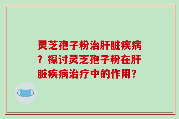 灵芝孢子粉治肝脏疾病?探讨灵芝孢子粉在肝脏疾病治疗中的作用?