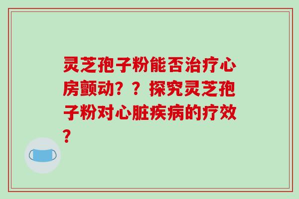 灵芝孢子粉能否治疗心房颤动??探究灵芝孢子粉对心脏疾病的疗效?