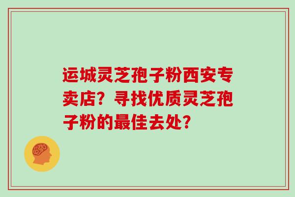 运城灵芝孢子粉西安专卖店？寻找优质灵芝孢子粉的最佳去处？