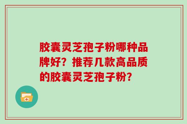 胶囊灵芝孢子粉哪种品牌好？推荐几款高品质的胶囊灵芝孢子粉？