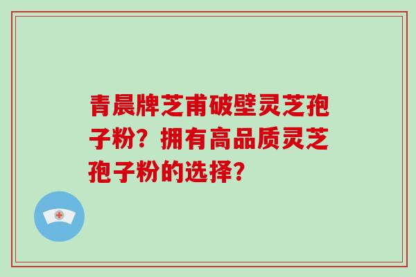 青晨牌芝甫破壁灵芝孢子粉?拥有高品质灵芝孢子粉的选择?