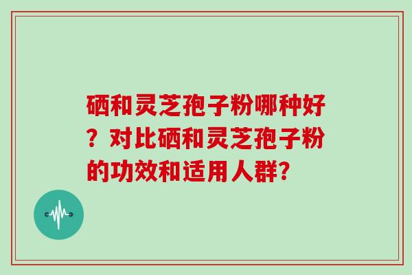 硒和灵芝孢子粉哪种好?对比硒和灵芝孢子粉的功效和适用人群?