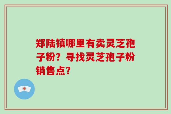 郑陆镇哪里有卖灵芝孢子粉？寻找灵芝孢子粉销售点？