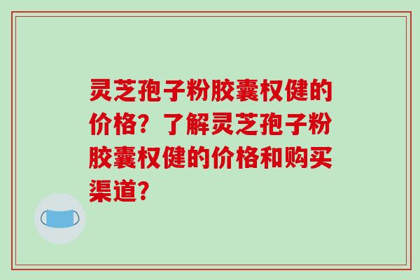 灵芝孢子粉胶囊权健的价格?了解灵芝孢子粉胶囊权健的价格和购买渠道?