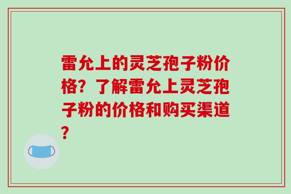 雷允上的灵芝孢子粉价格?了解雷允上灵芝孢子粉的价格和购买渠道?
