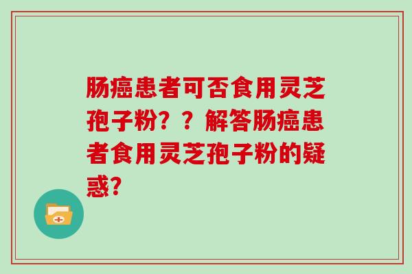 肠癌患者可否食用灵芝孢子粉??解答肠癌患者食用灵芝孢子粉的疑惑?