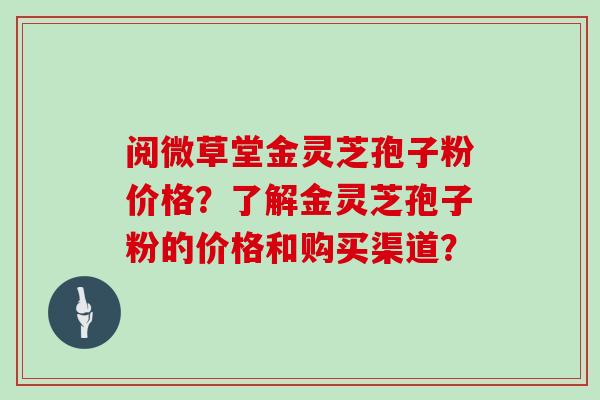 阅微草堂金灵芝孢子粉价格?了解金灵芝孢子粉的价格和购买渠道?