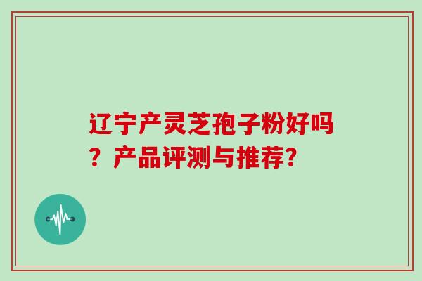 辽宁产灵芝孢子粉好吗?产品评测与推荐?