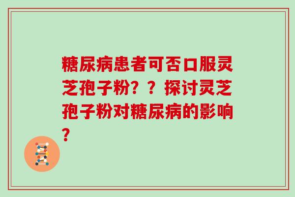 糖尿病患者可否口服灵芝孢子粉？？探讨灵芝孢子粉对糖尿病的影响？