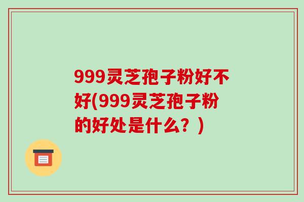 999灵芝孢子粉好不好(999灵芝孢子粉的好处是什么?)