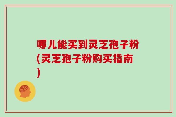 哪儿能买到灵芝孢子粉(灵芝孢子粉购买指南)