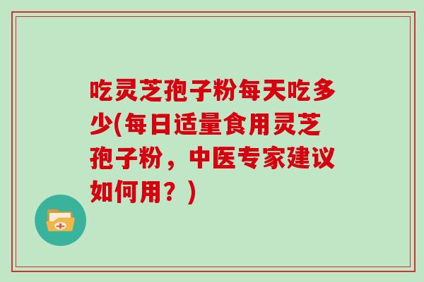 吃灵芝孢子粉每天吃多少(每日适量食用灵芝孢子粉，中医专家建议如何用？)