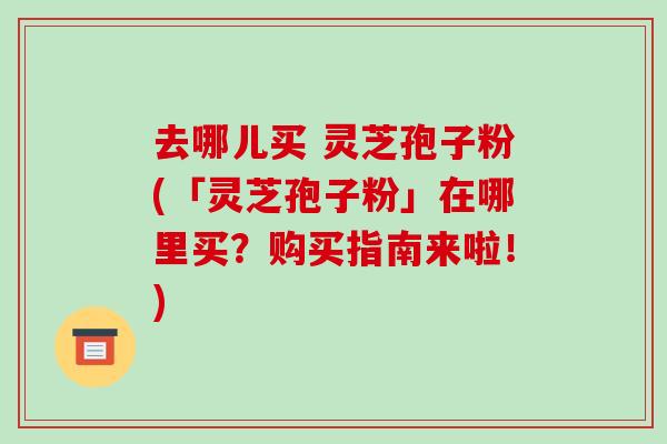 去哪儿买 灵芝孢子粉(「灵芝孢子粉」在哪里买?购买指南来啦!)