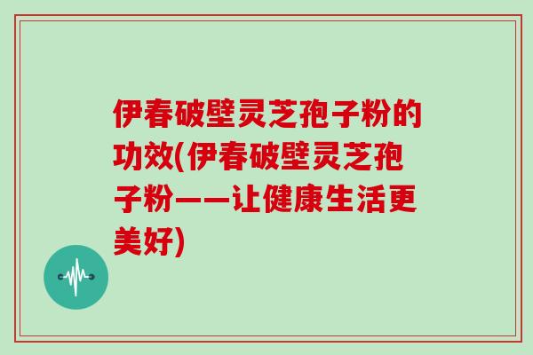 伊春破壁灵芝孢子粉的功效(伊春破壁灵芝孢子粉——让健康生活更美好)