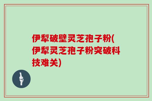 伊犁破壁灵芝孢子粉(伊犁灵芝孢子粉突破科技难关)