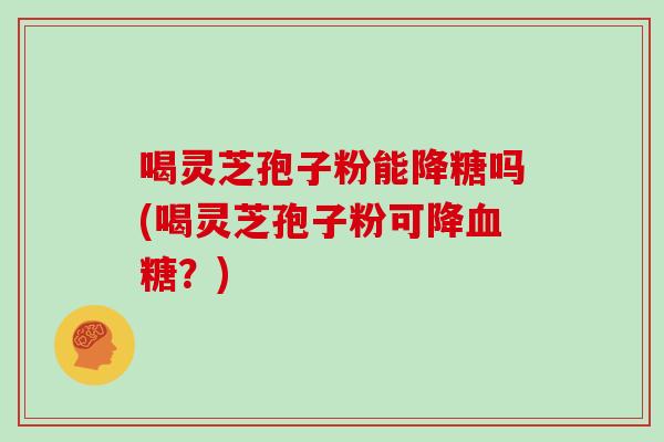 喝灵芝孢子粉能降糖吗(喝灵芝孢子粉可降血糖?)