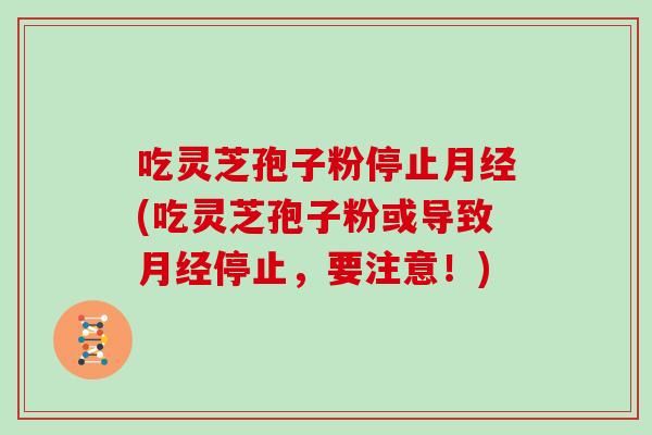 吃灵芝孢子粉停止月经(吃灵芝孢子粉或导致月经停止,要注意!)