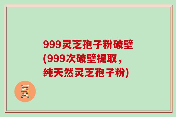 999灵芝孢子粉破壁(999次破壁提取,纯天然灵芝孢子粉)