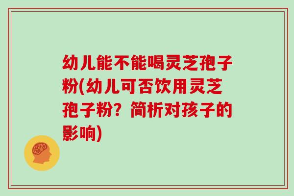 幼儿能不能喝灵芝孢子粉(幼儿可否饮用灵芝孢子粉?简析对孩子的影响)