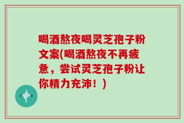喝酒熬夜喝灵芝孢子粉文案(喝酒熬夜不再疲惫,尝试灵芝孢子粉让你精力充沛!)