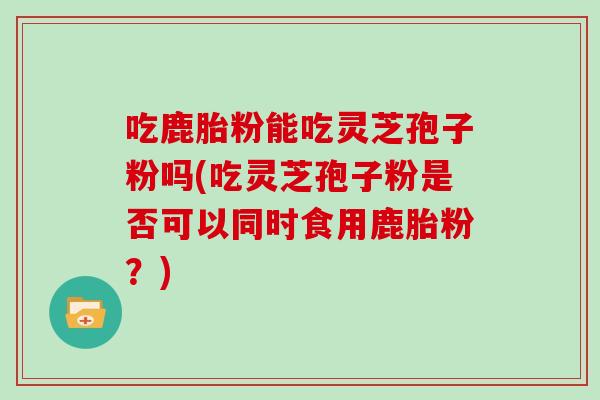 吃鹿胎粉能吃灵芝孢子粉吗(吃灵芝孢子粉是否可以同时食用鹿胎粉?)