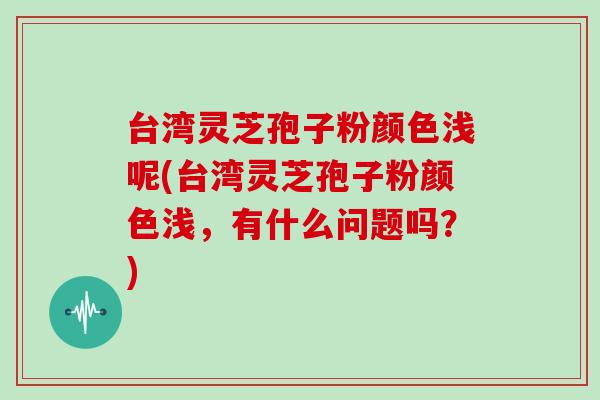 台湾灵芝孢子粉颜色浅呢(台湾灵芝孢子粉颜色浅,有什么问题吗?)