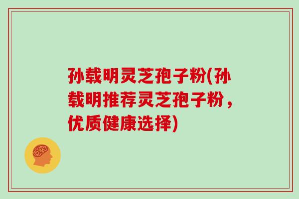 孙载明灵芝孢子粉(孙载明推荐灵芝孢子粉，优质健康选择)
