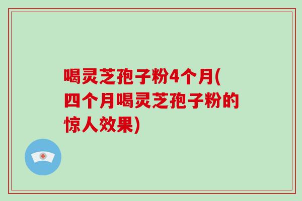 喝灵芝孢子粉4个月(四个月喝灵芝孢子粉的惊人效果)